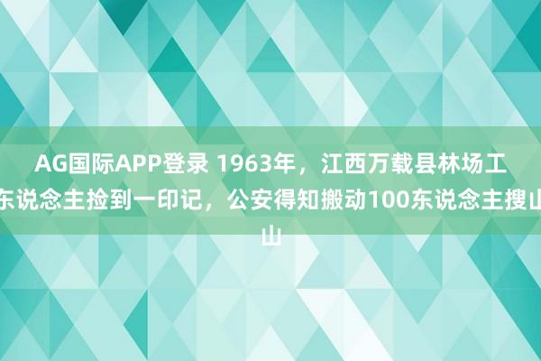 AG国际APP登录 1963年，江西万载县林场工东说念主捡到一印记，公安得知搬动100东说念主搜山