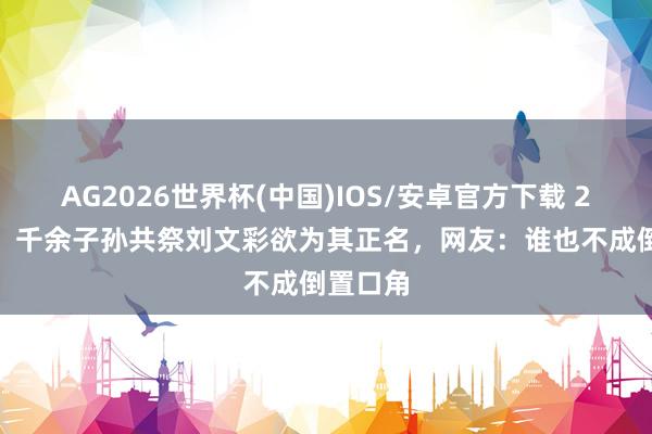 AG2026世界杯(中国)IOS/安卓官方下载 2010年，千余子孙共祭刘文彩欲为其正名，网友：谁也不成倒置口角