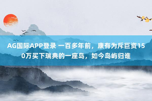 AG国际APP登录 一百多年前，康有为斥巨资150万买下瑞典的一座岛，如今岛屿归谁