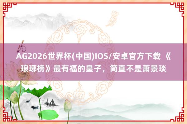 AG2026世界杯(中国)IOS/安卓官方下载 《琅琊榜》最有福的皇子，简直不是萧景琰