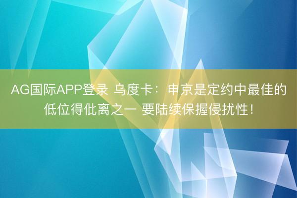 AG国际APP登录 乌度卡:申京是定约中最佳的低位得仳离之一 要陆续保握侵扰性!