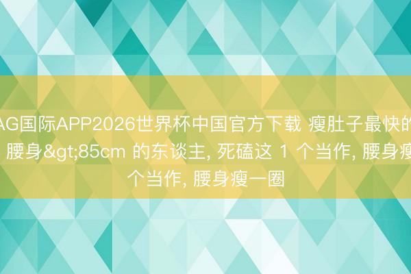 AG国际APP2026世界杯中国官方下载 瘦肚子最快的神志: 腰身>85cm 的东谈主, 死磕这 1 个当作, 腰身瘦一圈