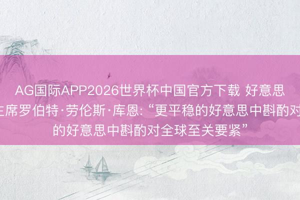 AG国际APP2026世界杯中国官方下载 好意思国库恩基金会主席罗伯特·劳伦斯·库恩: “更平稳的好意思中斟酌对全球至关要紧”