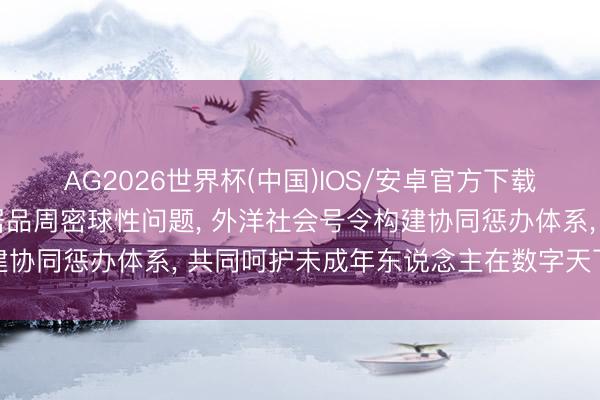 AG2026世界杯(中国)IOS/安卓官方下载 青少年过度使用电子居品周密球性问题, 外洋社会号令构建协同惩办体系, 共同呵护未成年东说念主在数字天下健康成长