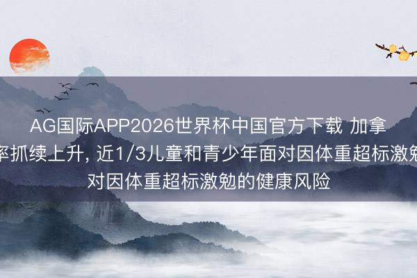 AG国际APP2026世界杯中国官方下载 加拿大肥美患病率抓续上升, 近1/3儿童和青少年面对因体重超标激勉的健康风险