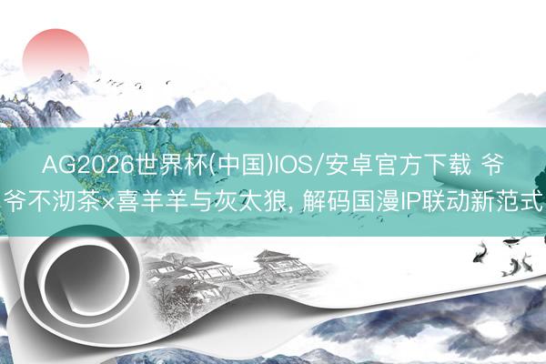 AG2026世界杯(中国)IOS/安卓官方下载 爷爷不沏茶×喜羊羊与灰太狼， 解码国漫IP联动新范式
