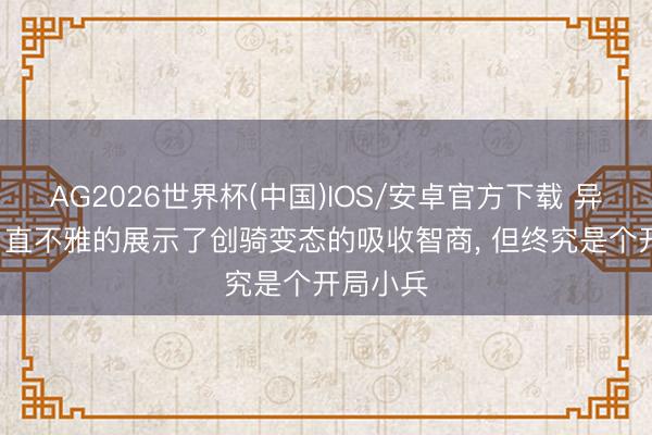 AG2026世界杯(中国)IOS/安卓官方下载 异类创骑， 直不雅的展示了创骑变态的吸收智商， 但终究是个开局小兵