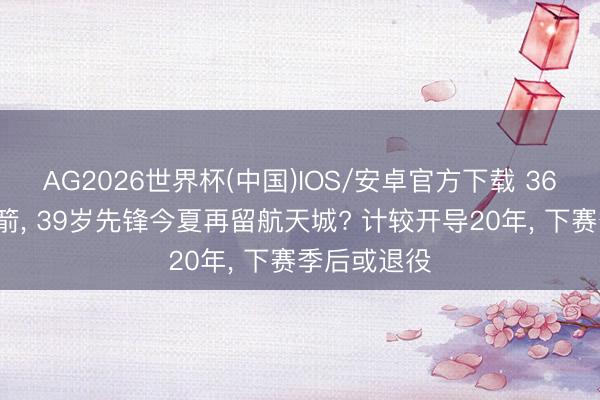 AG2026世界杯(中国)IOS/安卓官方下载 363万续约火箭， 39岁先锋今夏再留航天城? 计较开导20年， 下赛季后或退役