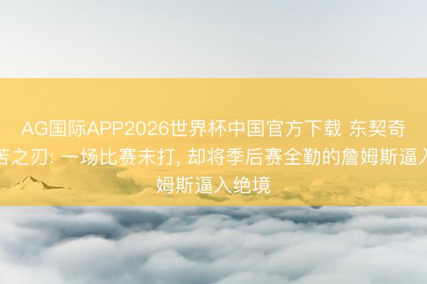 AG国际APP2026世界杯中国官方下载 东契奇的痛苦之刃: 一场比赛未打， 却将季后赛全勤的詹姆斯逼入绝境