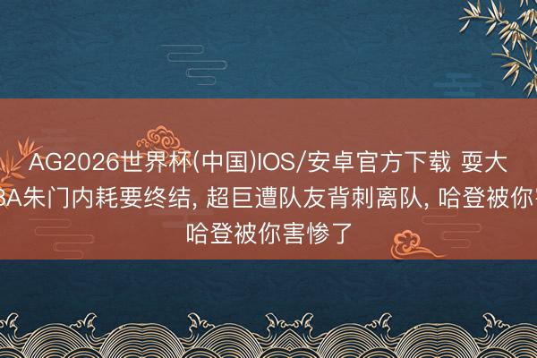 AG2026世界杯(中国)IOS/安卓官方下载 耍大牌! NBA朱门内耗要终结， 超巨遭队友背刺离队， 哈登被你害惨了
