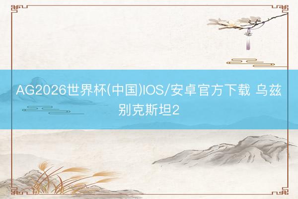 AG2026世界杯(中国)IOS/安卓官方下载 乌兹别克斯坦2