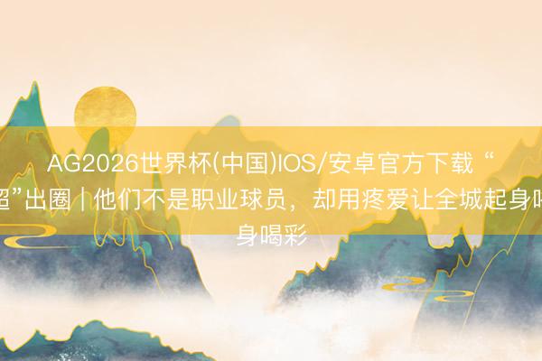 AG2026世界杯(中国)IOS/安卓官方下载 “闽超”出圈 | 他们不是职业球员，却用疼爱让全城起身喝彩