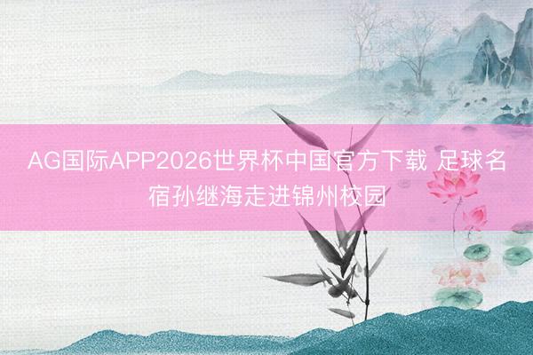 AG国际APP2026世界杯中国官方下载 足球名宿孙继海走进锦州校园