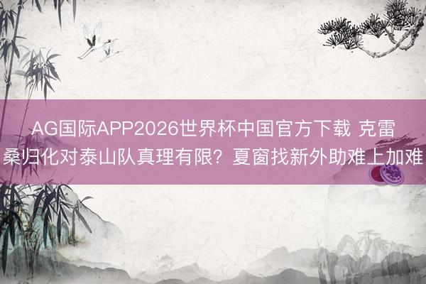 AG国际APP2026世界杯中国官方下载 克雷桑归化对泰山队真理有限？夏窗找新外助难上加难