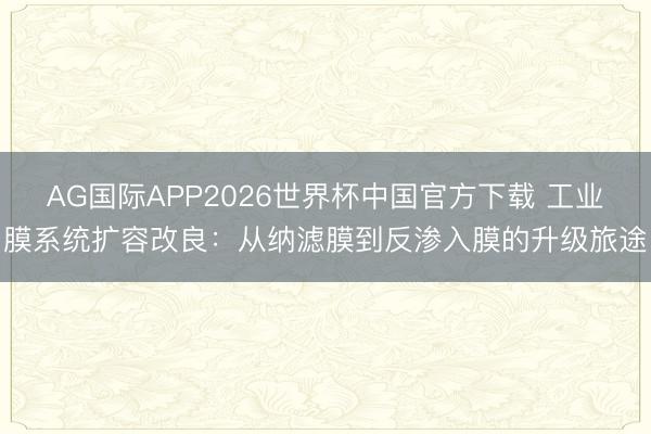 AG国际APP2026世界杯中国官方下载 工业膜系统扩容改良:从纳滤膜到反渗入膜的升级旅途