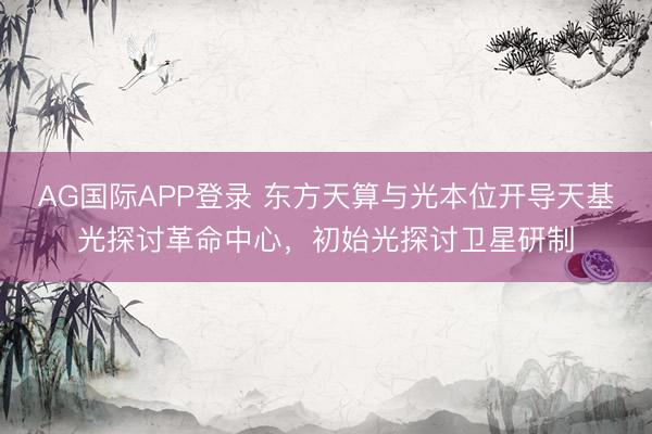 AG国际APP登录 东方天算与光本位开导天基光探讨革命中心,初始光探讨卫星研制