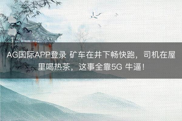AG国际APP登录 矿车在井下畅快跑,司机在屋里喝热茶,这事全靠5G 牛逼!