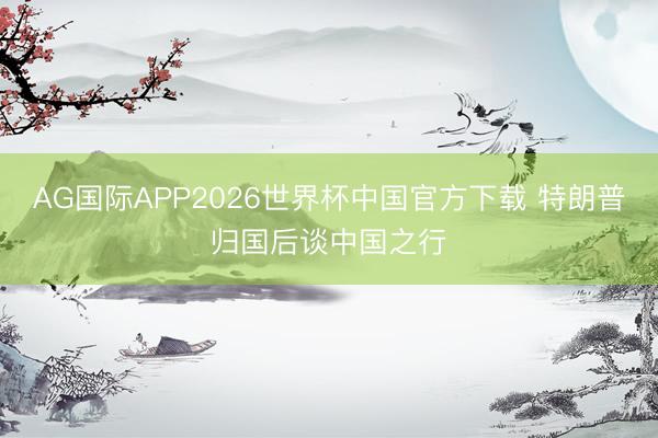 AG国际APP2026世界杯中国官方下载 特朗普归国后谈中国之行