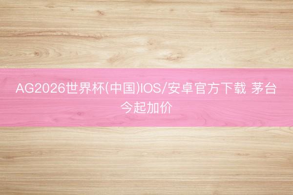 AG2026世界杯(中国)IOS/安卓官方下载 茅台今起加价