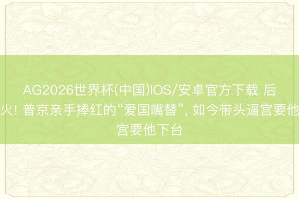 AG2026世界杯(中国)IOS/安卓官方下载 后院起火! 普京亲手捧红的“爱国嘴替”， 如今带头逼宫要他下台