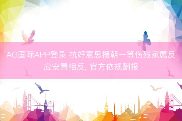 AG国际APP登录 抗好意思援朝一等伤残家属反应安置相反, 官方依规酬报