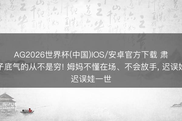 AG2026世界杯(中国)IOS/安卓官方下载 肃清孩子底气的从不是穷! 姆妈不懂在场、不会放手, 迟误娃一世