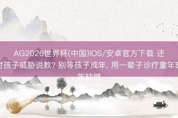 AG2026世界杯(中国)IOS/安卓官方下载 还在对孩子威胁说教? 别等孩子成年, 用一辈子诊疗童年缺憾