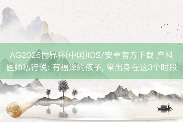 AG2026世界杯(中国)IOS/安卓官方下载 产科医师私行说: 有福泽的孩子, 常出身在这3个时段