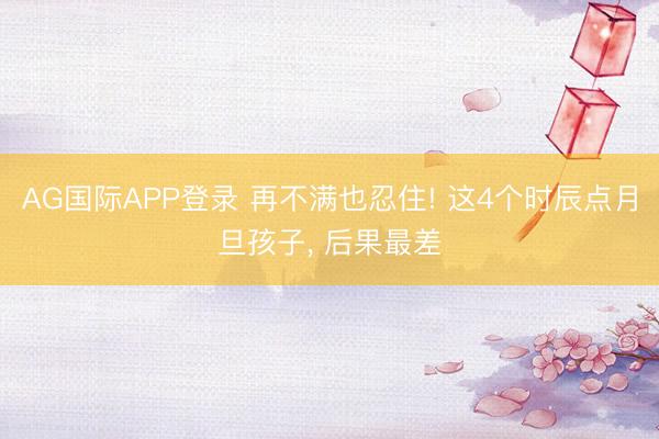 AG国际APP登录 再不满也忍住! 这4个时辰点月旦孩子, 后果最差