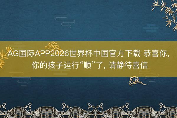 AG国际APP2026世界杯中国官方下载 恭喜你, 你的孩子运行“顺”了, 请静待喜信