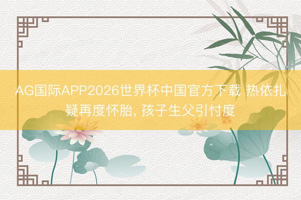 AG国际APP2026世界杯中国官方下载 热依扎疑再度怀胎， 孩子生父引忖度