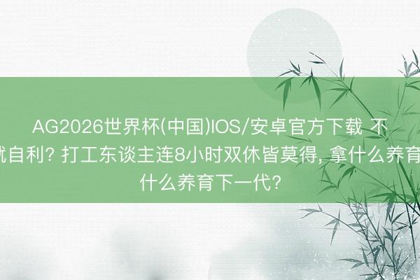 AG2026世界杯(中国)IOS/安卓官方下载 不生孩子就自利? 打工东谈主连8小时双休皆莫得, 拿什么养育下一代?