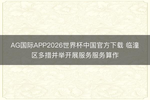 AG国际APP2026世界杯中国官方下载 临潼区多措并举开展服务服务算作
