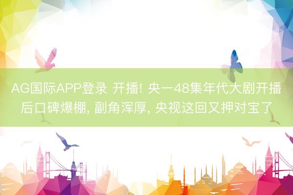AG国际APP登录 开播! 央一48集年代大剧开播后口碑爆棚, 副角浑厚, 央视这回又押对宝了