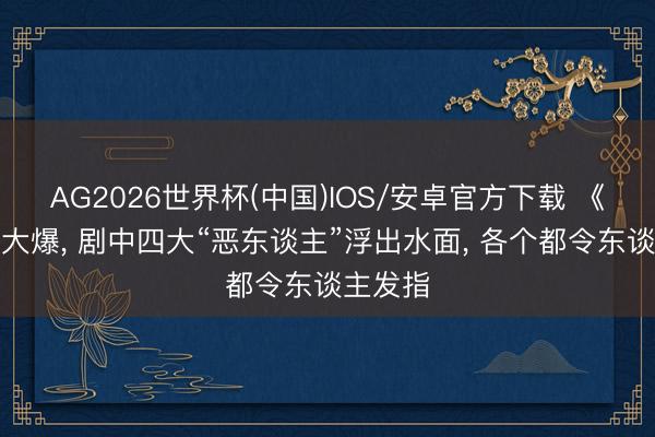 AG2026世界杯(中国)IOS/安卓官方下载 《主角》大爆， 剧中四大“恶东谈主”浮出水面， 各个都令东谈主发指