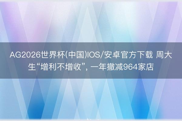 AG2026世界杯(中国)IOS/安卓官方下载 周大生“增利不增收”， 一年撤减964家店
