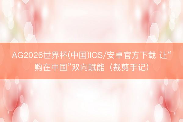 AG2026世界杯(中国)IOS/安卓官方下载 让“购在中国”双向赋能（裁剪手记）