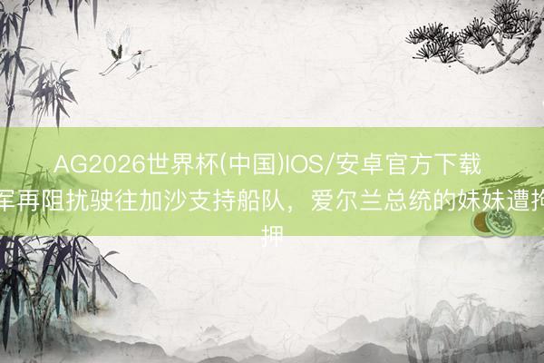 AG2026世界杯(中国)IOS/安卓官方下载 以军再阻扰驶往加沙支持船队,爱尔兰总统的妹妹遭拘押