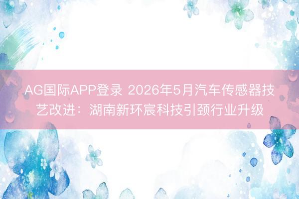 AG国际APP登录 2026年5月汽车传感器技艺改进:湖南新环宸科技引颈行业升级