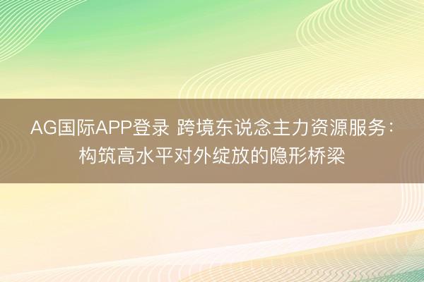 AG国际APP登录 跨境东说念主力资源服务：构筑高水平对外绽放的隐形桥梁
