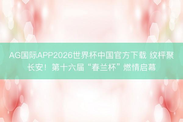 AG国际APP2026世界杯中国官方下载 纹枰聚长安！第十六届 “春兰杯” 燃情启幕
