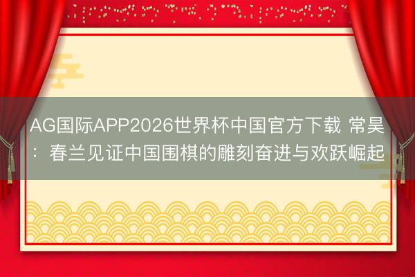 AG国际APP2026世界杯中国官方下载 常昊：春兰见证中国围棋的雕刻奋进与欢跃崛起