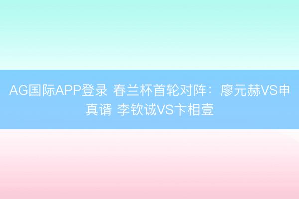 AG国际APP登录 春兰杯首轮对阵：廖元赫VS申真谞 李钦诚VS卞相壹