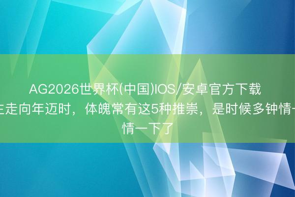 AG2026世界杯(中国)IOS/安卓官方下载 东谈主走向年迈时，体魄常有这5种推崇，是时候多钟情一下了