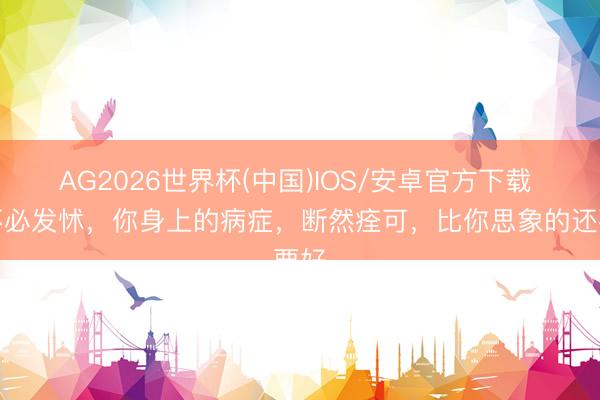 AG2026世界杯(中国)IOS/安卓官方下载 你不必发怵,你身上的病症,断然痊可,比你思象的还要好