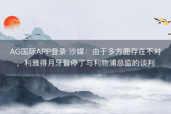 AG国际APP登录 沙媒：由于多方面存在不对，利雅得月牙暂停了与利物浦总监的谈判