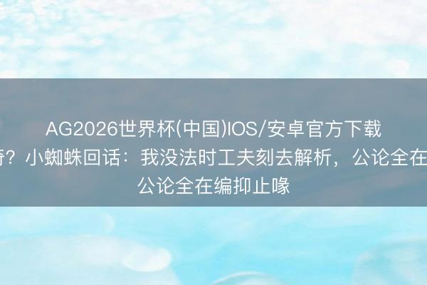 AG2026世界杯(中国)IOS/安卓官方下载 离队传奇？小蜘蛛回话：我没法时工夫刻去解析，公论全在编抑止喙