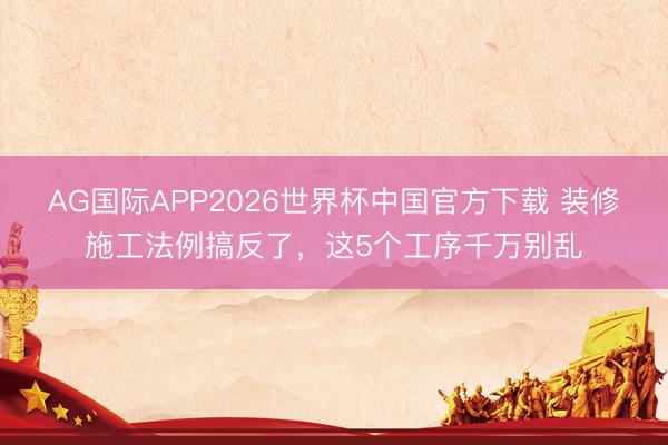 AG国际APP2026世界杯中国官方下载 装修施工法例搞反了，这5个工序千万别乱