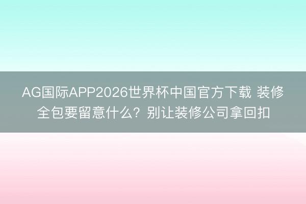 AG国际APP2026世界杯中国官方下载 装修全包要留意什么?别让装修公司拿回扣