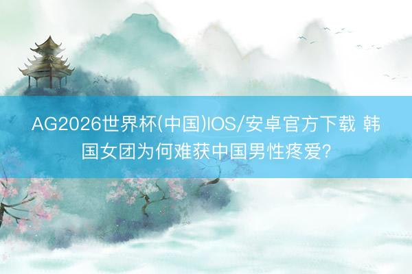 AG2026世界杯(中国)IOS/安卓官方下载 韩国女团为何难获中国男性疼爱？